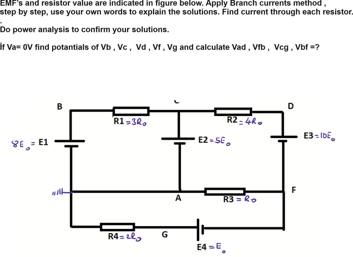 EMF's and resistor value are indicated in figure below. Apply Branch currents method,
step by step, use your own words to explain the solutions. Find current through each resistor.
Do power analysis to confirm
your solutions.
If Va= 0V find potantials of Vb , Vc, Vd , Vf , Vg and calculate Vad , Vfb , Vcg , Vbf =?
D
R1=3R.
R2 - 4Ro
E3= IDE.
E2 = 5E ,
YE, = E1
F
A
R3 = Ro
R4= 2lg
G
E4 =E
