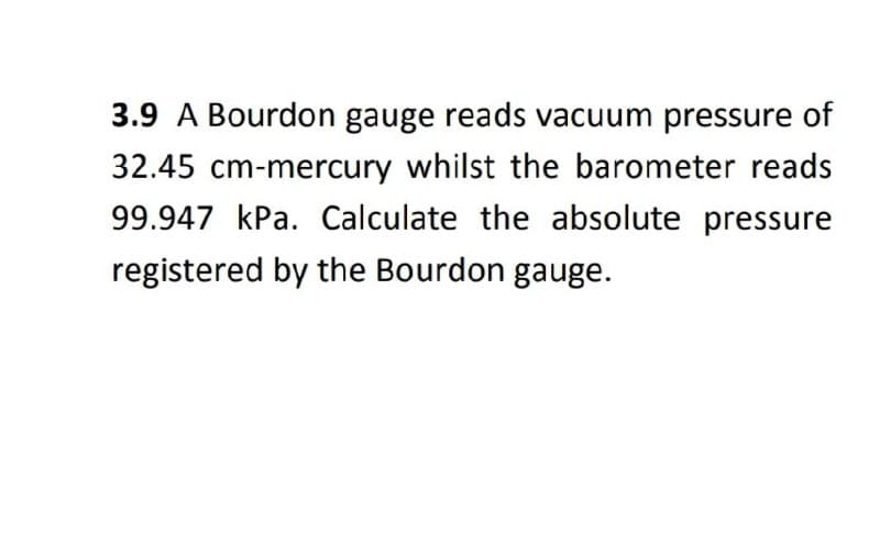 3.9 A Bourdon gauge reads vacuum pressure of
32.45 cm-mercury whilst the barometer reads
99.947 kPa. Calculate the absolute pressure
registered by the Bourdon gauge.