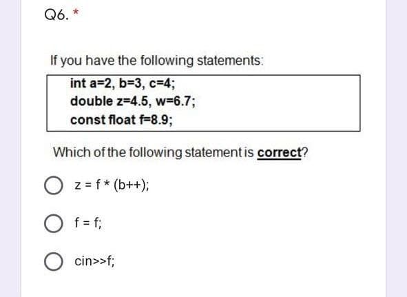 Q6. *
If you have the following statements:
int a=2, b=3, c=4;
double z=4.5, w=6.7;
const float f=8.93;
Which of the following statement is correct?
O z= f* (b++);
O f = f;
O cin>>f;
