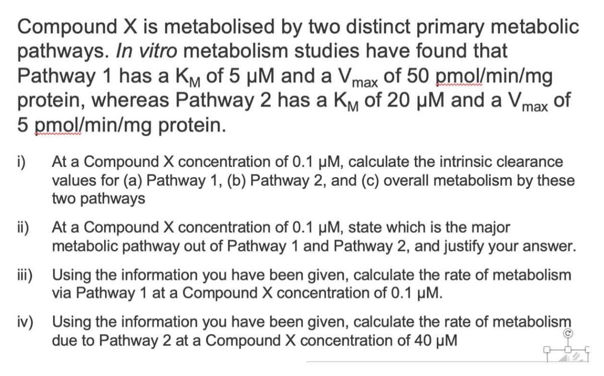 Compound X is metabolised by two distinct primary metabolic
pathways. In vitro metabolism studies have found that
Pathway 1 has a KM of 5 μM and a Vmax of 50 pmol/min/mg
protein, whereas Pathway 2 has a KM of 20 μM and a Vmax of
5 pmol/min/mg protein.
i)
At a Compound X concentration of 0.1 µM, calculate the intrinsic clearance
values for (a) Pathway 1, (b) Pathway 2, and (c) overall metabolism by these
two pathways
ii)
At a Compound X concentration of 0.1 µM, state which is the major
metabolic pathway out of Pathway 1 and Pathway 2, and justify your answer.
iii) Using the information you have been given, calculate the rate of metabolism
via Pathway 1 at a Compound X concentration of 0.1 μM.
iv) Using the information you have been given, calculate the rate of metabolism
due to Pathway 2 at a Compound X concentration of 40 µM
Ⓒ