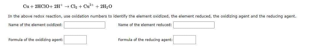 Cu + 2HCIO+ 2H+ Cl₂ + Cu²+ + 2H₂O
In the above redox reaction, use oxidation numbers to identify the element oxidized, the element reduced, the oxidizing agent and the reducing agent.
Name of the element oxidized:
Name of the element reduced:
Formula of the oxidizing agent:
Formula of the reducing agent: