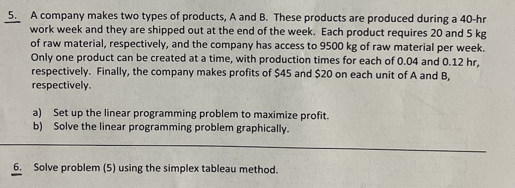 5.
A company makes two types of products, A and B. These products are produced during a 40-hr
work week and they are shipped out at the end of the week. Each product requires 20 and 5 kg
of raw material, respectively, and the company has access to 9500 kg of raw material per week.
Only one product can be created at a time, with production times for each of 0.04 and 0.12 hr,
respectively. Finally, the company makes profits of $45 and $20 on each unit of A and B,
respectively.
a)
b)
Set up the linear programming problem to maximize profit.
Solve the linear programming problem graphically.
6. Solve problem (5) using the simplex tableau method.