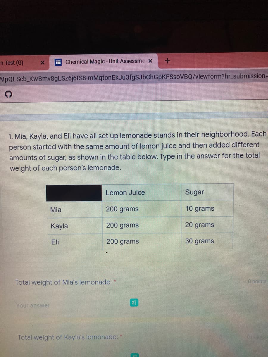 n Test (G)
Chemical Magic - Unit Assessme x
AlpQLScb_KwBmv8gLSz6j6tS8-mMqtonEkJu3fgSJbChGpKFSsoVBQ/viewform?hr_submission=
1. Mia, Kayla, and Eli have all set up lemonade stands in their neighborhood. Each
person started with the same amount of lemon juice and then added different
amounts of sugar, as shown in the table below. Type in the answer for the total
weight of each person's lemonade.
Lemon Juice
Sugar
Mia
200 grams
10 grams
Кayla
200 grams
20 grams
Eli
200 grams
30 grams
Total weight of Mia's lemonade:
O points
Your answer
Total weight of Kayla's lemonade:
0.pants

