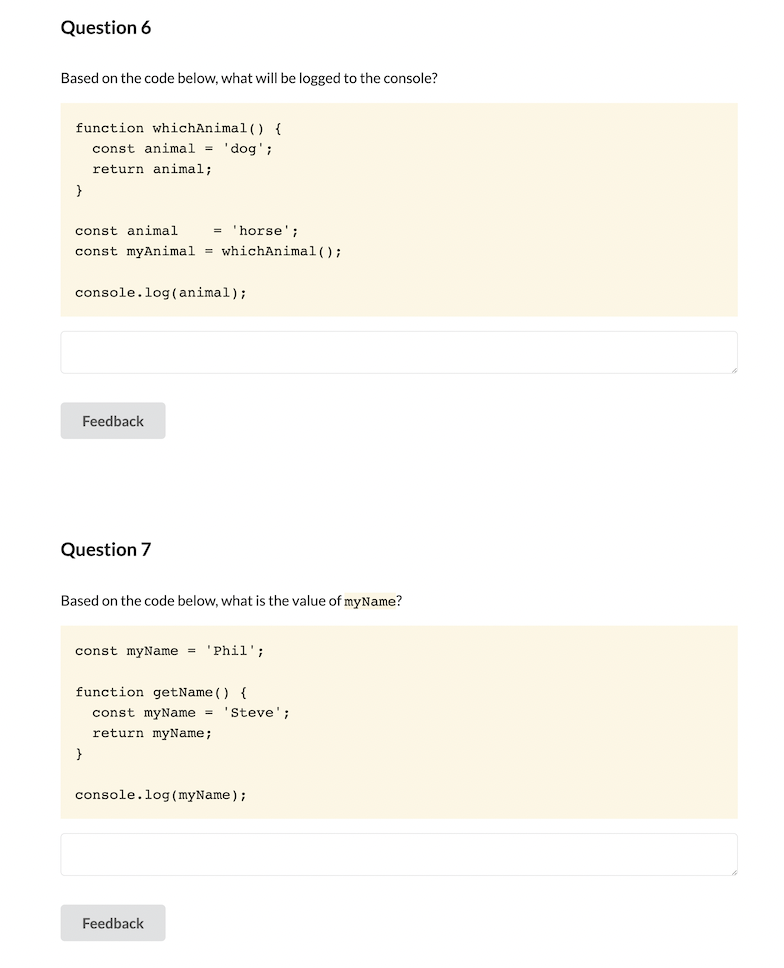 Question 6
Based on the code below, what will be logged to the console?
function whichAnimal() {
const animal = 'dog';
return animal;
}
const animal
horse';
=
const myAnimal = whichAnimal ();
console.log(animal);
Feedback
Question 7
Based on the code below, what is the value of myName?
const myName = 'Phil';
function getName () {
const myName = 'Steve';
return myName;
}
console.log (myName);
Feedback
