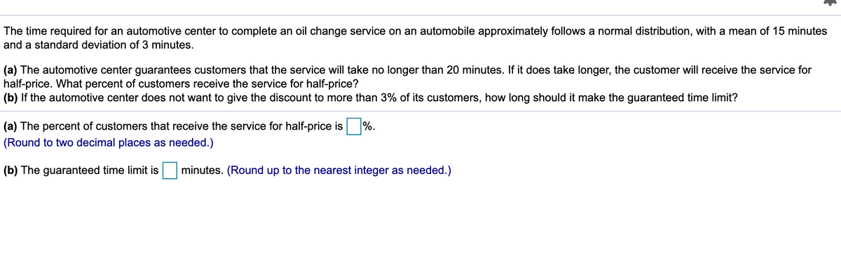 The time required for an automotive center to complete an oil change service on an automobile approximately follows a normal distribution, with a mean of 15 minutes
and a standard deviation of 3 minutes.
(a) The automotive center guarantees customers that the service will take no longer than 20 minutes. If it does take longer, the customer will receive the service for
half-price. What percent of customers receive the service for half-price?
(b) If the automotive center does not want to give the discount to more than 3% of its customers, how long should it make the guaranteed time limit?
(a) The percent of customers that receive the service for half-price is
%.
(Round to two decimal places as needed.)
(b) The guaranteed time limit is
minutes. (Round up to the nearest integer as needed.)
