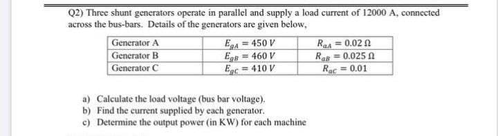 Q2) Three shunt generators operate in parallel and supply a load current of 12000 A, connected
across the bus-bars. Details of the generators are given below,
Generator A
Generator B
Generator C
Eg4 = 450 V
EgB = 460 V
= 410 V
0.02 N
Raa =
Ras = 0.025 A
Rac = 0.01
%3D
Egc
a) Calculate the load voltage (bus bar voltage).
b) Find the current supplied by each generator.
c) Determine the output power (in Kw) for each machine
