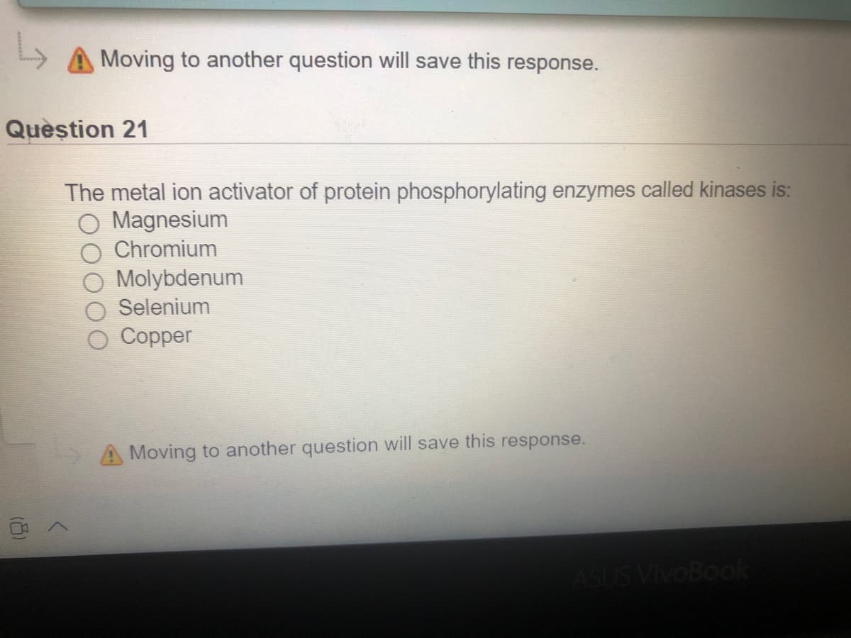 A Moving to another question will save this response.
Quèstion 21
The metal ion activator of protein phosphorylating enzymes called kinases is:
O Magnesium
Chromium
Molybdenum
Selenium
Copper
A Moving to another question will save this response.
ASUS VivoBook
(8)
