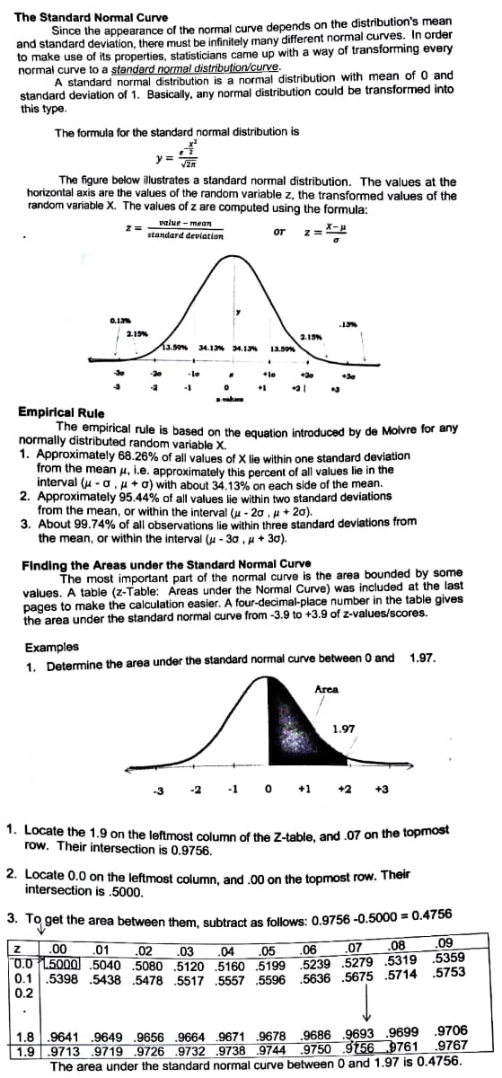 The Standard Normal Curve
Since the appearance of the normal curve depends on the distribution's mean
and standard deviation, there must be infinitely many different normal curves. In order
to make use of its properties, statisticians came up with a way of transforming every
normal curve to a standard normal distribution/curve.
A standard normal distribution is a normal distribution with mean of 0 and
standard deviation of 1. Basically, any normal distribution could be transformed into
this type.
The formula for the standard normal distribution is
y = an
The figure below illustrates a standard normal distribution. The values at the
horizontal axis are the values of the random variable z, the transformed values of the
random variable X. The values of z are computed using the formula:
value - mean
or z= X-4
standard deviation
0.13%
13%
2.19%
2.13%
13.50% 34.1% 34.13
13.59%
30
-20
-lo
lo
+20
+30
-2
-1
+1
vahues
Empirical Rule
The empirical rule is based on the equation introduced by de Moivre for any
normally distributed random variable X.
1. Approximately 68.26% of all values of X lie within one standard deviation
from the mean u, i.e. approximately this percent of all values lie in the
interval (u - o, u + o) with about 34.13% on each side of the mean.
2. Approximately 95.44% of all values lie within two standard deviations
from the mean, or within the interval (u - 20 , u + 20).
3.
About 99.74% of all observations lie within three standard deviations from
the mean, or within the interval (u - 30 , u+ 30).
Finding the Areas under the Standard Normal Curve
The most important part of the normal curve is the area bounded by some
values. A table (z-Table: Areas under the Normal Curve) was included at the last
pages to make the calculation easier. A four-decimal-place number in the table gives
the area under the standard normal curve from -3.9 to +3.9 of z-values/scores.
Examples
1. Determine the area under the standard normal curve between 0 and 1.97.
Area
1.97
-1 0 +1 +2
-3
-2
1. Locate the 1.9 on the leftmost column of the Z-table, and .07 on the topmost
row. Their intersection is 0.9756.
2. Locate 0.0 on the leftmost column, and .00 on the topmost row. Their
intersection is .5000.
%3D
3. To get the area between them, subtract as follows: 0.9756 -0.5000 = 0.4756
.02
.07 .08
.09
.00
.01
.03
.04 .05
.06
0.0 L5000 .5040 .5080 5120 5160 5199 5239 .5279 .5319 .5359
0.1
.5398 .5438 .5478 .5517 .5557 .5596 .5636 .5675 .5714 .5753
0.2
1.8 .9641 .9649 .9656 .9664 9671 .9678 .9686 .9693 .9699 .9706
1.9 | .9713 .9719 .9726 .9732 .9738 .9744 9750 9156 9761 .9767
The area under the standard normal curve between 0 and 1.97 is 0.4756.
