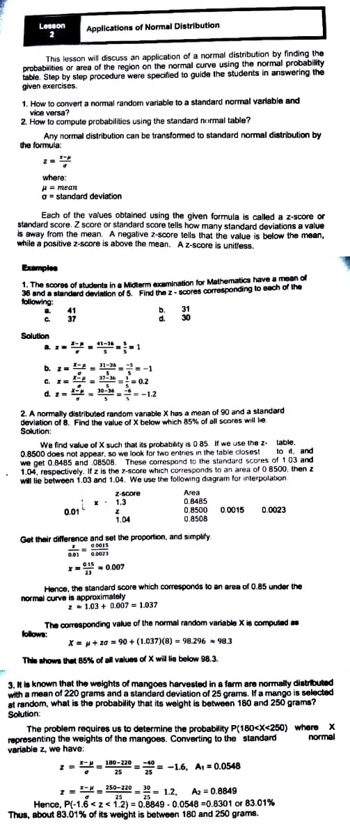 Lesson
Applications of Normal Distribution
This lesson will discuss an application of a normal distribution by finding the
probabilities or area of the region on the normal curve using the normal probability
table. Step by step procedure were specified to guide the students in answering the
given exercises.
1. How to convert a normal random variable to a standard normal variable and
vice versa?
2. How to compute probabilities using the standard normal table?
Any normal distribution can be transformed to standard normal distribution by
the formula:
where:
H = mean
O = standard deviation
Each of the values obtained using the given formula is called a z-score or
standard score. Z score or standard score tells how many standard deviations a value
is away from the mean. A negative z-score tells that the value is below the mean,
while a positive z-score is above the mean. Az-score is unitless.
Examples
1. The scores of students in a Midterm examination for Mathematics have a mean of
36 and a standard deviation of 5. Find the z - scores corresponding to each of the
following:
a. 41
b.
d.
31
30
C 37
Solution
41-36
a. z=
b. z=
X- - 31-36 -2- -1
= -1
C. z =
37-36
-- == 0.2
d. z= 2 = 10-36
=-1.2
2. A normally distributed random variable X has a mean of 90 and a standard
deviation of 8. Find the value of X below which 85% of all scores will lie.
Solution:
We find value of X such that its probability is 0 85. If we use the z-
0.8500 does not appear, so we look for two entries in the table closest
we get 0.8485 and 08508. These correspond to the standard scores of 1.03 and
1.04, respectively. If z is the z-score whıch corresponds to an area of 0 8500, then z
will lie between 1.03 and 1.04. We use the following diagram for interpolation
table
to it, and
fzi
Area
0.8485
0.8500 0.0015
0.8508
Z-score
1.3
0.01
0.0023
1.04
Get their difference and set the proportion, and simplify
0 0015
0.0023
0.01
* = 0.007
015
- 0.007
Hence, the standard score which corresponds to an area of 0.85 under the
normal curve is approximately
2 1.03 + 0.007 = 1.037
The corresponding value of the normal random variable X is computed as
follows:
X = u+ za = 90 + (1.037)(8) = 98.296 = 98.3
Thie shows that 85% of all values of X will lie below 98.3
3. k is known that the weights of mangoes harvested in a farm are normally distributed
with a mean of 220 grams and a standard deviation of 25 grams. If a mango is selected
at random, what is the probability that its weight is between 180 and 250 grams?
Solution:
The problem requires us to determine the probability P(180<X<250) where X
representing the weights of the mangoes. Converting to the standard
variable z, we have:
normal
,- -= 180 – 220 = -40 =
25
= -1.6, A1 = 0.0548
25
z = = 250-220 - 30 = 1.2.
A2 = 0.8849
25
Hence, P(-1.6 <z< 1.2) = 0.8849 - 0.0548 =0.8301 or 83.01%
Thus, about 83.01% of its weight is between 180 and 250 grams.
25
