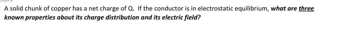 A solid chunk of copper has a net charge of Q. If the conductor is in electrostatic equilibrium, what are three
known properties about its charge distribution and its electric field?
