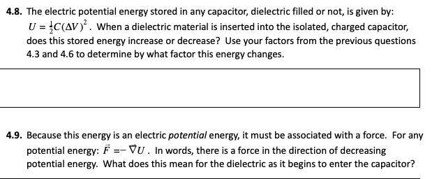 4.8. The electric potential energy stored in any capacitor, dielectric filled or not, is given by:
U = }C(AV). When a dielectric material is inserted into the isolated, charged capacitor,
does this stored energy increase or decrease? Use your factors from the previous questions
4.3 and 4.6 to determine by what factor this energy changes.
4.9. Because this energy is an electric potential energy, it must be associated with a force. For any
potential energy: F =- VU. In words, there is a force in the direction of decreasing
potential energy. What does this mean for the dielectric as it begins to enter the capacitor?
