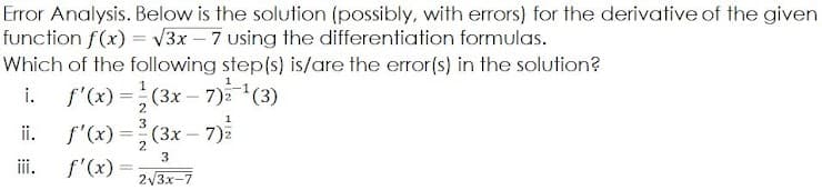 Error Analysis. Below is the solution (possibly, with errors) for the derivative of the given
function f(x) = V3x – 7 using the differentiation formulas.
Which of the following step(s) is/are the error(s) in the solution?
f'(x) =(3x – 7)(3)
f'(x) =(3x – 7)
f'(x) =
i.
2
3
i.
2
3
ii.
2V3x-7
