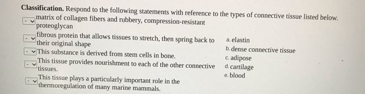 Classification. Respond to the following statements with reference to the types of connective tissue listed below.
matrix of collagen fibers and rubbery, compression-resistant
proteoglycan
fibrous protein that allows tissues to stretch, then spring back to
their original shape
This substance is derived from stem cells in bone.
a. elastin
b. dense connective tissue
c. adipose
d. cartilage
This tissue provides nourishment to each of the other connective
tissues.
e. blood
This tissue plays a particularly important role in the
thermoregulation of many marine mammals.
