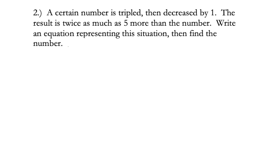 2.) A certain number is tripled, then decreased by 1. The
result is twice as much as 5 more than the number. Write
an equation representing this situation, then find the
number.
