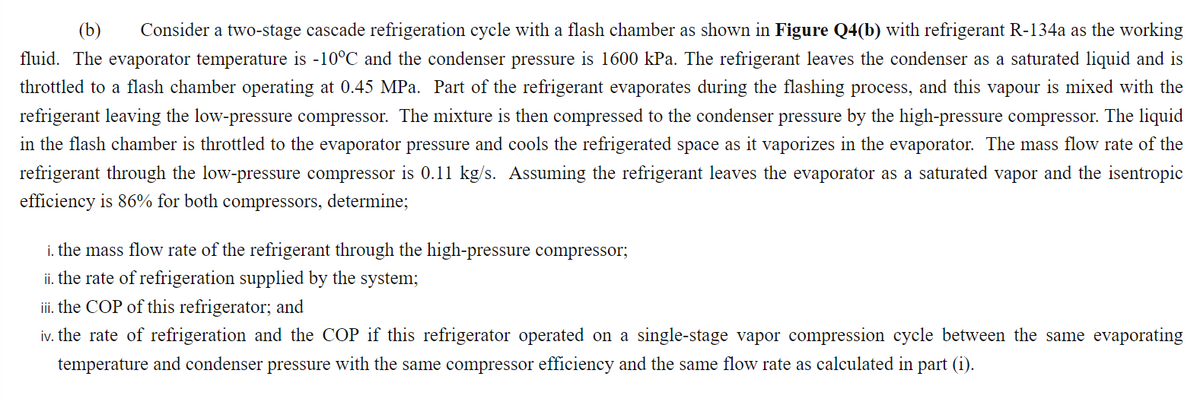 (b)
Consider a two-stage cascade refrigeration cycle with a flash chamber as shown in Figure Q4(b) with refrigerant R-134a as the working
fluid. The evaporator temperature is -10°C and the condenser pressure is 1600 kPa. The refrigerant leaves the condenser as a saturated liquid and is
throttled to a flash chamber operating at 0.45 MPa. Part of the refrigerant evaporates during the flashing process, and this vapour is mixed with the
refrigerant leaving the low-pressure compressor. The mixture is then compressed to the condenser pressure by the high-pressure compressor. The liquid
in the flash chamber is throttled to the evaporator pressure and cools the refrigerated space as it vaporizes in the evaporator. The mass flow rate of the
refrigerant through the low-pressure compressor is 0.11 kg/s. Assuming the refrigerant leaves the evaporator as a saturated vapor and the isentropic
efficiency is 86% for both compressors, determine;
i. the mass flow rate of the refrigerant through the high-pressure compressor;
ii. the rate of refrigeration supplied by the system;
iii. the COP of this refrigerator; and
iv. the rate of refrigeration and the COP if this refrigerator operated on a single-stage vapor compression cycle between the same evaporating
temperature and condenser pressure with the same compressor efficiency and the same flow rate as calculated in part (i).
