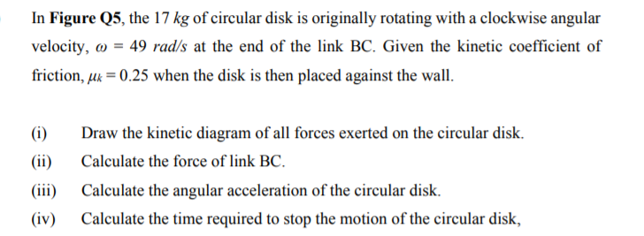 In Figure Q5, the 17 kg of circular disk is originally rotating with a clockwise angular
velocity, w = 49 rad/s at the end of the link BC. Given the kinetic coefficient of
friction, uk = 0.25 when the disk is then placed against the wall.
(i)
Draw the kinetic diagram of all forces exerted on the circular disk.
(ii)
Calculate the force of link BC.
(iii)
Calculate the angular acceleration of the circular disk.
(iv)
Calculate the time required to stop the motion of the circular disk,
