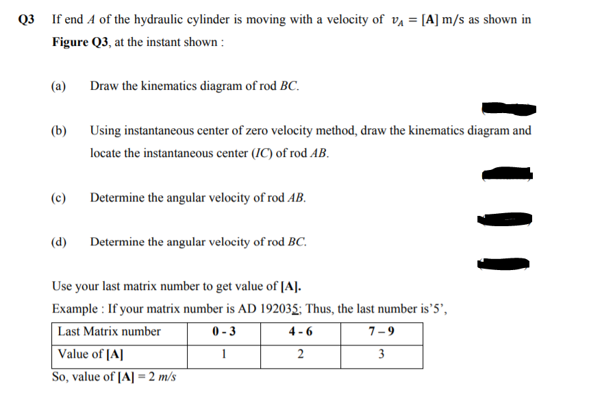 If end A of the hydraulic cylinder is moving with a velocity of va = [A] m/s as shown in
Figure Q3, at the instant shown :
(a)
Draw the kinematics diagram of rod BC.
(b)
Using instantaneous center of zero velocity method, draw the kinematics diagram and
locate the instantaneous center (IC) of rod AB.
(c)
Determine the angular velocity of rod AB.
(d)
Determine the angular velocity of rod BC.
Use your last matrix number to get value of [A].
Example : If your matrix number is AD 192035; Thus, the last number is’5’,
Last Matrix number
0 - 3
4 - 6
7-9
Value of [A]
1
2
3
So, value of [A]= 2 m/s
