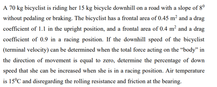 A 70 kg bicyclist is riding her 15 kg bicycle downhill on a road with a slope of 8°
without pedaling or braking. The bicyclist has a frontal area of 0.45 m? and a drag
coefficient of 1.1 in the upright position, and a frontal area of 0.4 m² and a drag
coefficient of 0.9 in a racing position. If the downhill speed of the bicyclist
(terminal velocity) can be determined when the total force acting on the “body" in
the direction of movement is equal to zero, determine the percentage of down
speed that she can be increased when she is in a racing position. Air temperature
is 15°C and disregarding the rolling resistance and friction at the bearing.
