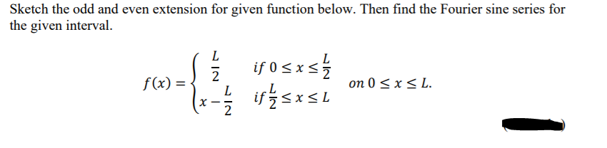 Sketch the odd and even extension for given function below. Then find the Fourier sine series for
the given interval.
L
if 0 sxs
L
2
f(x) =
on 0 < x < L.
if 5<x<L
X -
