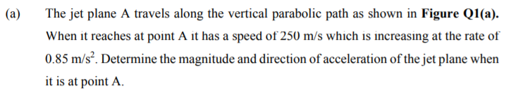 (a)
The jet plane A travels along the vertical parabolic path as shown in Figure Q1(a).
When it reaches at point A it has a speed of 250 m/s which is increasing at the rate of
0.85 m/s?. Determine the magnitude and direction of acceleration of the jet plane when
it is at point A.
