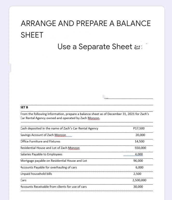 ARRANGE AND PREPARE A BALANCE
SHEET
Use a Separate Sheet an
SET B
From the following information, prepare a balance sheet as of December 31, 2021 for Zach's
Car Rental Agency owned and operated by Zach Monzon.
naman
Cash deposited in the name of Zach's Car Rental Agency
Savings Account of Zach Monzon
Office Furniture and Fixtures
Residential House and Lot of Zach Monzon
Salaries Payable to Employees
Mortgage payable on Residential House and Lot
Accounts Payable for overhauling of cars
Unpaid household bills
Cars
Accounts Receivable from clients for use of cars
P17,500
20,000
14,500
550,000
www.4,000
96,000
6,000
2,500
2,500,000
30,000