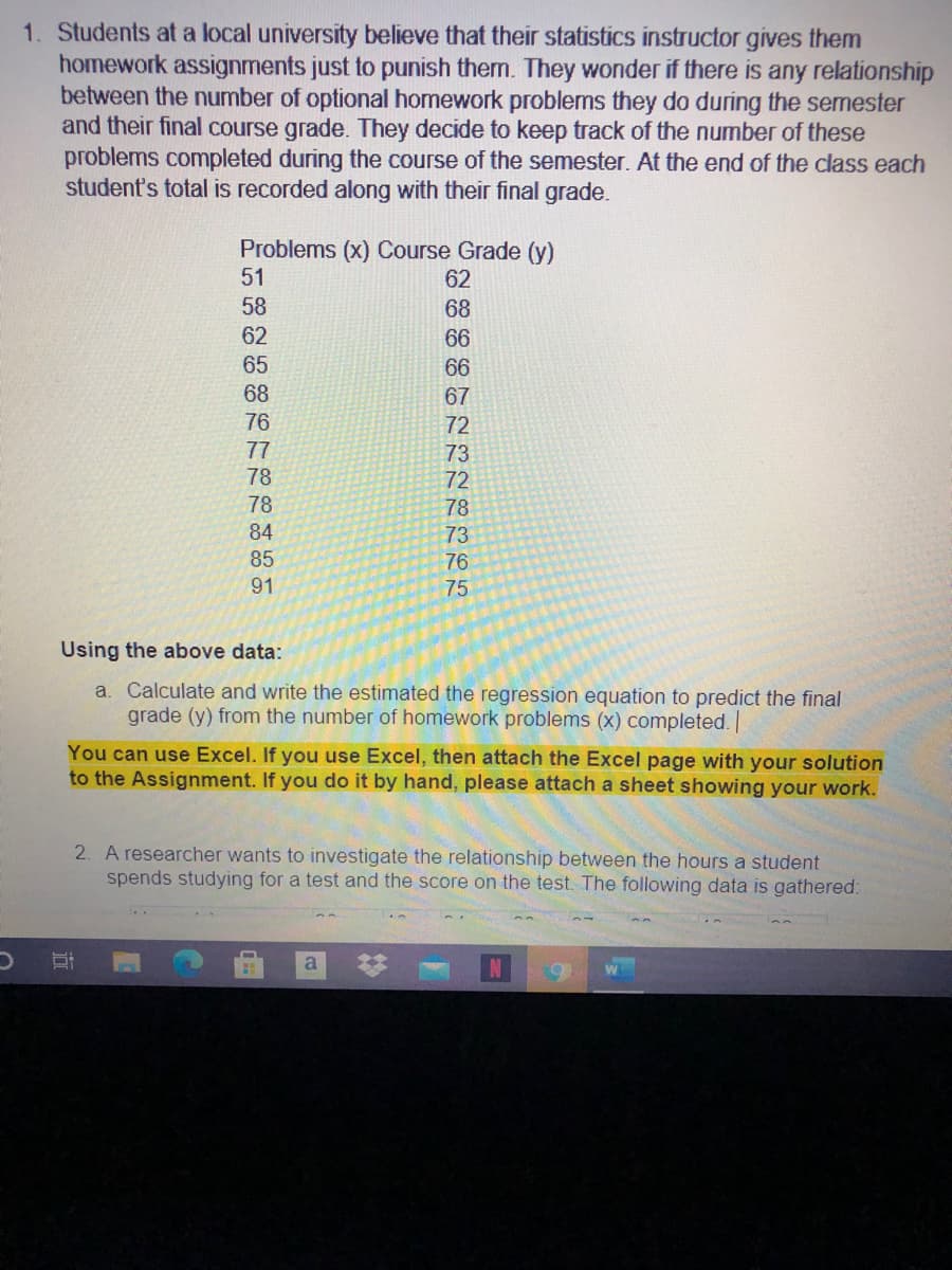 1. Students at a local university believe that their statistics instructor gives them
homework assignments just to punish them. They wonder if there is any relationship
between the number of optional homework problems they do during the semester
and their final course grade. They decide to keep track of the number of these
problems completed during the course of the semester. At the end of the class each
student's total is recorded along with their final grade.
Problems (x) Course Grade (y)
51
62
58
68
62
66
65
66
68
67
76
72
77
73
72
78
78
78
84
73
85
76
91
75
Using the above data:
a. Calculate and write the estimated the regression equation to predict the final
grade (y) from the number of homework problems (x) completed. |
You can use Excel. If you use Excel, then attach the Excel page with your solution
to the Assignment. If you do it by hand, please attach a sheet showing your work.
2. A researcher wants to investigate the relationship between the hours a student
spends studying for a test and the score on the test. The following data is gathered:
a
