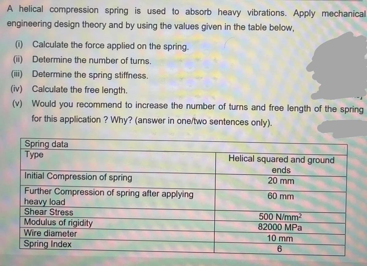 A helical compression spring is used to absorb heavy vibrations. Apply mechanical
engineering design theory and by using the values given in the table below,
(i) Calculate the force applied on the spring.
(ii) Determine the number of turns.
(iii) Determine the spring stiffness.
(iv) Calculate the free length.
(v) Would you recommend to increase the number of turns and free length of the spring
for this application ? Why? (answer in one/two sentences only).
Spring data
Туре
Helical squared and ground
ends
Initial Compression of spring
20 mm
Further Compression of spring after applying
heavy load
Shear Stress
Modulus of rigidity
60 mm
500 N/mm2
82000 MPa
Wire diameter
10 mm
6.
Spring Index
