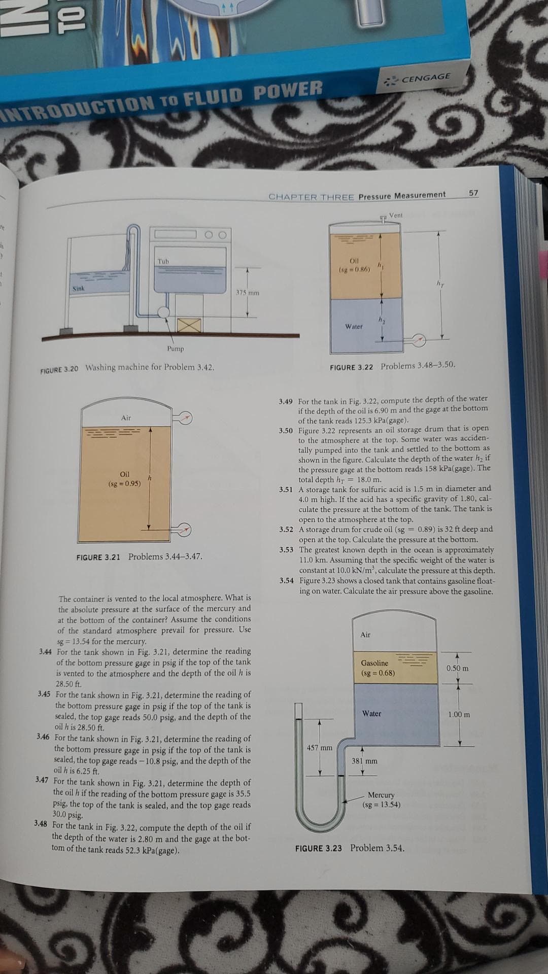 TO
CENGAGE
INTRODUCTION TO FLUID POWER
57
CHAPTER THREE Pressure Measurement
Vent
Tub
Oil
(sg 0.86)
Sink
375 mm
Water
Pump
FIGURE 3.20 Washing machine for Problem 3.42.
FIGURE 3.22 Problems 3.48-3.50.
3.49 For the tank in Fig. 3.22, compute the depth of the water
if the depth of the oil is 6.90 m and the gage at the bottom
of the tank reads 125.3 kPa(gage).
3.50 Figure 3.22 represents an oil storage drum that is open
to the atmosphere at the top. Some water was acciden-
tally pumped into the tank and settled to the bottom as
shown in the figure. Calculate the depth of the water h, if
the pressure gage at the bottom reads 158 kPa(gage). The
total depth hr = 18.0 m.
3.51 A storage tank for sulfuric acid is 1.5 m in diameter and
4.0 m high. If the acid has a specific gravity of 1.80, cal-
culate the pressure at the bottom of the tank. The tank is
open to the atmosphere at the top.
3.52 A storage drum for crude oil (sg = 0.89) is 32 ft deep and
open at the top. Calculate the pressure at the bottom.
3.53 The greatest known depth in the ocean is approximately
11.0 km. Assuming that the specific weight of the water is
constant at 10.0 kN/m', calculate the pressure at this depth.
3.54 Figure 3.23 shows a closed tank that contains gasoline float-
ing on water. Calculate the air pressure above the gasoline.
Air
Oil
(sg = 0.95)
FIGURE 3.21 Problems 3.44-3.47.
The container is vented to the local atmosphere. What is
the absolute pressure at the surface of the mercury and
at the bottom of the container? Assume the conditions
of the standard atmosphere prevail for pressure. Use
sg = 13.54 for the mercury.
3.44 For the tank shown in
Air
3.21, determine the reading
of the bottom pressure gage in psig if the top of the tank
is vented to the atmosphere and the depth of the oil h is
28.50 ft.
Gasoline
0.50 m
(sg = 0.68)
3.45 For the tank shown in Fig. 3.21, determine the reading of
the bottom pressure gage in psig if the top of the tank is
sealed, the top gage reads 50.0 psig, and the depth of the
oil h is 28.50 ft.
3.46 For the tank shown in Fig. 3.21, determine the reading of
the bottom pressure gage in psig if the top of the tank is
sealed, the top gage reads -10.8 psig, and the depth of the
oil h is 6.25 ft.
Water
1.00 m
457mm
381 mm
3.47 For the tank shown in Fig. 3.21, determine the depth of
the oil h if the reading of the bottom pressure gage is 35.5
psig, the top of the tank is sealed, and the top gage reads
30.0 psig.
3.48 For the tank in Fig. 3.22, compute the depth of the oil if
the depth of the water is 2.80 m and the gage at the bot-
tom of the tank reads 52.3 kPa(gage).
Mercury
(sg = 13.54)
FIGURE 3.23 Problem 3.54.

