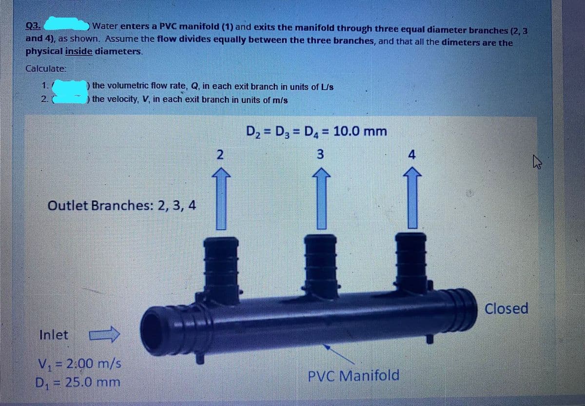 Water enters a PVC manifold (1) and exits the manifold through three equal diameter branches (2, 3
Q3.
and 4), as shown. Assume the flow divides equally between the three branches, and that all the dimeters are the
physical inside diameters.
Calculate
1.
) the volumetric flow rate, Q, in each exit branch in units of L/s
2.
) the velocity, V, in each exit branch in units of m/s
D2 = D3 = D4 = 10.0 mm
%3D
%3D
2
4
Outlet Branches: 2, 3, 4
Closed
Inlet
V, = 2:00 m/s
D, = 25.0 mm
PVC Manifold
