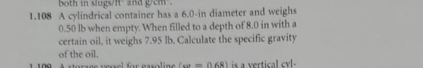 both in slugs/t" and g/cm
1.108 A cylindrical container has a 6.0-in diameter and weighs
0.50 lb when empty. When filled to a depth of 8.0 in with a
certain oil, it weighs 7.95 lb. Calculate the specific gravity
of the oil.
A storage vessel for gasoline (sg = 0.68) is a vertical cyl-
1109
