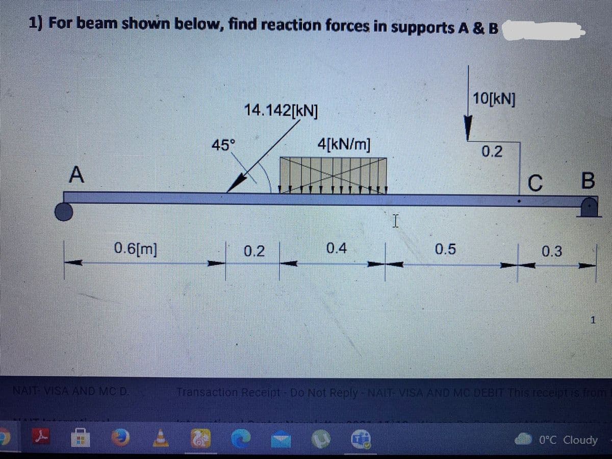 1) For beam shown below, find reaction forces in supports A & B
10[kN]
14.142[kN]
45°
4[kN/m]
0.2
с в
0.6[m]
0.2
0.4
0.5
0.3
INAIT-VISA AND MC D.
Transaction Receipt-Do Not Reply-NAIT VISA AND MC DEBIT This receipt is from
0°C Cloudy
A,
