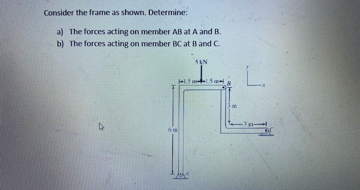 Consider the frame as shown. Determine:
a) The forces acting on member AB at A and B.
b) The forces acting on member BC at B and C.
5kN
e1.5 m-+1.5 m
3m
3 m
