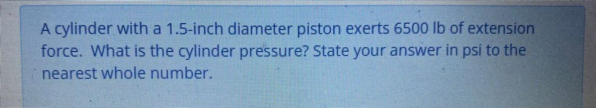 A cylinder with a 1.5-inch diameter piston exerts 6500 lb of extension
force.. What is the cylinder pressure? State your answer in psi to the
nearest whole number.
