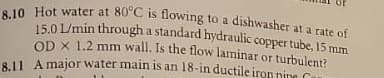 e 10 Hot water at 80°C is tlowing to a dishwasher at a rate of
15,01/min through a standard hydraulic copper tube, 15 mm
OD X 1.2 mm wall. Is the flow laminar or turbulent7
RU A major water main is an 18-in ductile iron nine C
