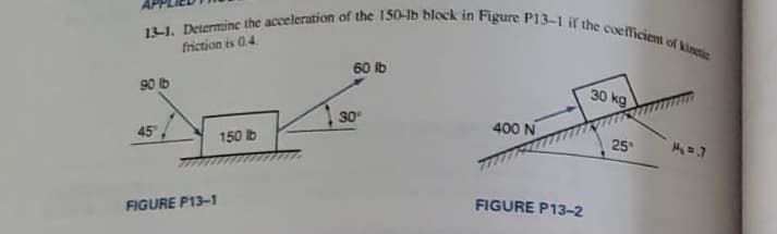 13-1. Determine the acceleration of the 150-Ib block in Figure P13-1 if the coefficient of kinctic
friction is 0.4.
60 lb
90 lb
30 kg
30
45,
400 N
150 lb
25
FIGURE P13-1
FIGURE P13-2
