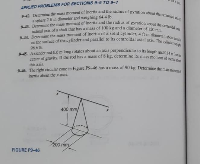 tudinal axis of a shaft that has a mass of 100 kg and a diameter of 120 mm.
APPLIED PROBLEMS FOR SECTIONS 9–5 TO 9–7
9-46. The right circular cone in Figure P9-46 has a mass of 90 kg. Determine the mass momen of
45. A slender rod 0.6 m long rotates about an axis perpendicular to its length and 0.14 m from is
9-44. Determine the mass moment of inertia of a solid cylinder, 4 ft in diameter, about an uxis
43. Determine the mass moment of inertia and the radius of gyration about the centroidal longi
942. Determine the mass moment of inertia and the radius of gyration about the centroidal wis
center of gravity. If the rod has a mass of 8 kg, determine its mass moment of inertia abou
on the surface of the cylinder and parallel to its centroidal axial axis. The cylinder wetighs
a sphere 2 ft in diameter and weighing 64.4 Ib.
a
96.6 lb.
this axis.
inertia about the r-axis.
400 mm
200 mm
FIGURE P9-46
