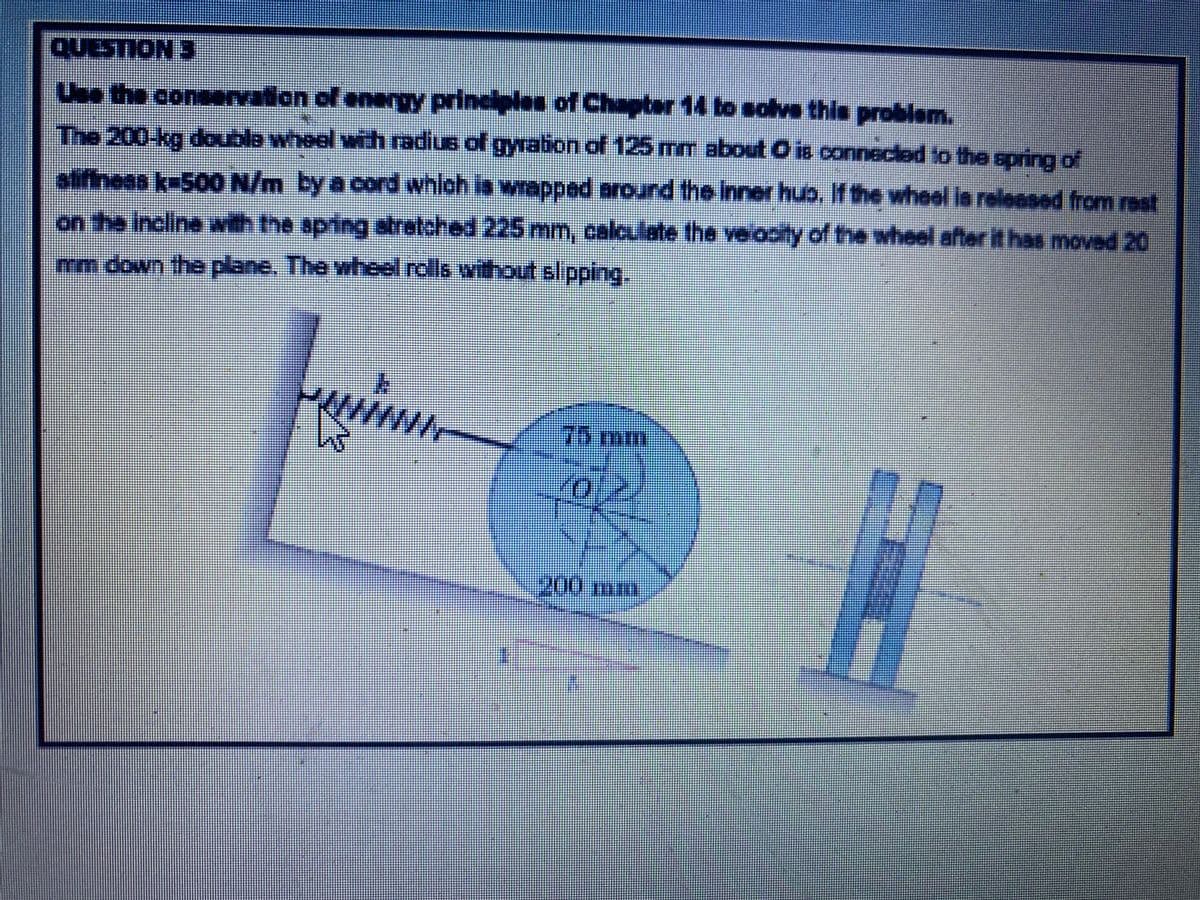 QUESTION 3
Use the conservation of energy principles of Chapter 14 to solve this problem.
The 200-kg double wheel with radius of gyration of 125 mm about O is connecled to the spring of
stifiness k=500o N/m by a cord which is wrapped around the inner hub, If the wheel is reloased from rest
on the Incline with the springstretched 225 mm, calculate the velocity of the wheel after it has moved 20
mm down the plane, The wheel rolls without slipping.
75mm
200 mm
有

