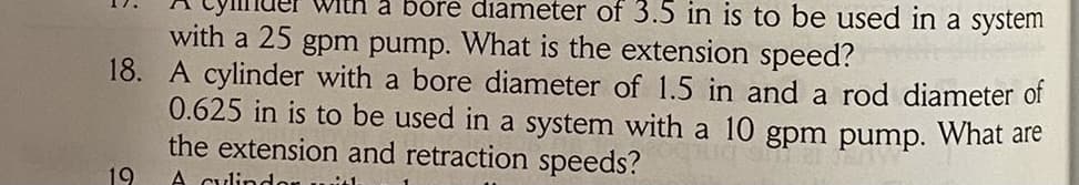 a bore diameter of 3.5 in is to be used in a system
with a 25 gpm pump. What is the extension speed?
18. A cylinder with a bore diameter of 1.5 in and a rod diameter of
0.625 in is to be used in a system with a 10 gpm pump. What are
the extension and retraction speeds?
19
A culindon with
