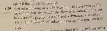 apart if the tube is horizontal.
8.29 Fuel oil is flowing in a 4-in Schedule 40 steel pipe at the
maximum rate for which the flow is laminar. If the oil
has a specific gravity of 0.895 and a dynamic viscosity of
8.3 x 10 lb-s/ft, calculate the energy loss per 100 ft of
pipe.
Inine is 5000 ft long and carries a
