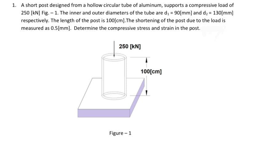 1. A short post designed from a hollow circular tube of aluminum, supports a compressive load of
250 [kN] Fig. – 1. The inner and outer diameters of the tube are d, = 90[mm] and d2 = 130[mm)
respectively. The length of the post is 100[cm].The shortening of the post due to the load is
measured as 0.5(mm]. Determine the compressive stress and strain in the post.
250 [kN]
100[cm]
Figure - 1
