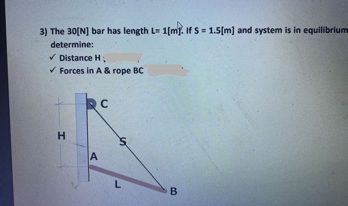 3) The 30[N] bar has length L= 1[mf. If S = 1.5[m] and system is in equilibrium
%3D
determine:
V Distance H
V Forces in A & rope BC
H.
