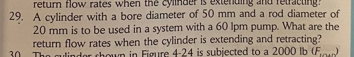 return flow rates when the cylinder is
ending
tracting?
29. A cylinder with a bore diameter of 50 mm and a rod diameter of
20 mm is to be used in a system with a 60 Ipm pump. What are the
return flow rates when the cylinder is extending and retracting?
The culinder shown in Figure 4-24 is subjected to a 2000 lb (F,u).
30
