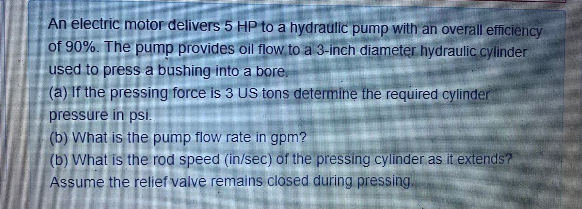 An electric motor delivers 5 HP to a hydraulic pump with an overall efficiency
of 90%. The pump provides oil flow to a 3-inch diameter hydraulic cylinder
used to press a bushing into a bore,
(a) If the pressing force is 3 US tons determine the required cylinder
pressure in psi.
(b) What is the pump flow rate in gpm?
(b) What is the rod speed (in/sec) of the pressing cylinder as It extends?
Assume the relief valve remains closed during pressing.

