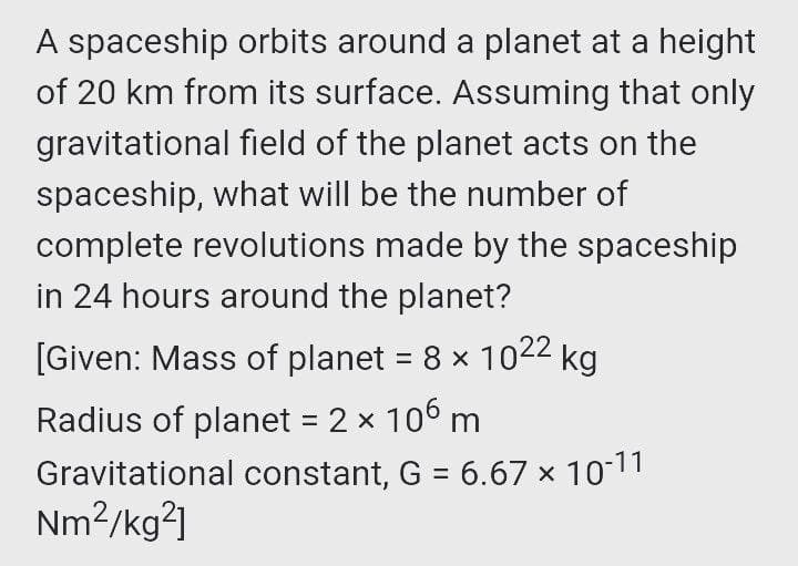 A spaceship orbits around a planet at a height
of 20 km from its surface. Assuming that only
gravitational field of the planet acts on the
spaceship, what will be the number of
complete revolutions made by the spaceship
in 24 hours around the planet?
[Given: Mass of planet = 8 x 1022
2 kg
Radius of planet = 2 x 106 m
Gravitational constant, G = 6.67 x 1011
Nm2/kg²]
%3D
