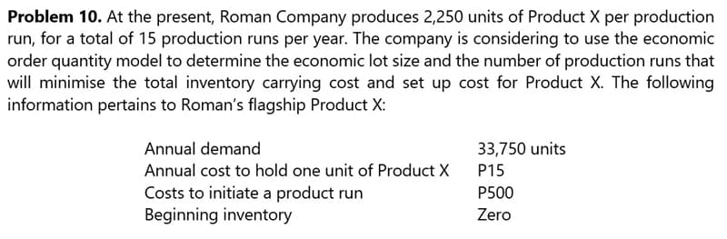 Problem 10. At the present, Roman Company produces 2,250 units of Product X per production
run, for a total of 15 production runs per year. The company is considering to use the economic
order quantity model to determine the economic lot size and the number of production runs that
will minimise the total inventory carrying cost and set up cost for Product X. The following
information pertains to Roman's flagship Product X:
Annual demand
33,750 units
P15
Annual cost to hold one unit of Product X
P500
Costs to initiate a product run
Beginning inventory
Zero