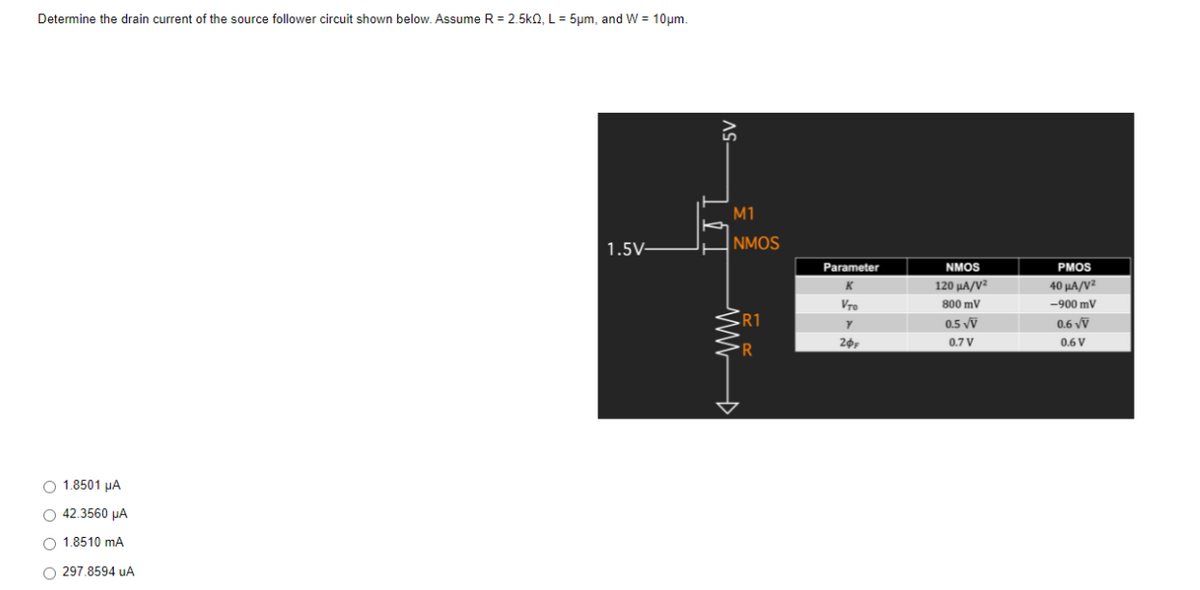 Determine the drain current of the source follower circuit shown below. Assume R = 2.5k0, L = 5µm, and W = 10um.
M1
NMOS
1.5V-
Parameter
NMOS
PMOS
120 μΑ/νε
40 μΑ/V
Vro
800 mV
-900 mV
R1
0.5 vỹ
0.6 vỹ
0.7 V
0.6 V
R
O 1.8501 µA
O 42.3560 µA
O 1.8510 mA
O 297.8594 uA
