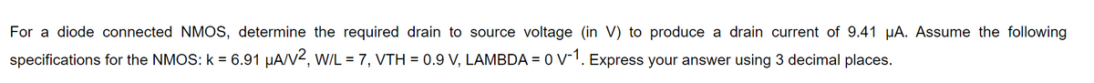 For a diode connected NMOS, determine the required drain to source voltage (in V) to produce a drain current of 9.41 µA. Assume the following
specifications for the NMOS: k = 6.91 µA/V2, W/L = 7, VTH = 0.9 V, LAMBDA = 0 V-1. Express your answer using 3 decimal places.
