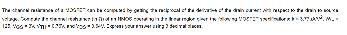 The channel resistance of a MOSFET can be computed by getting the reciprocal of the derivative of the drain current with respect to the drain to source
voltage. Compute the channel resistance (in Q) of an NMOS operating in the linear region given the following MOSFET specifications: k = 3.77µA/V2, wIL =
125, VGS = 3V, VTH = 0.76V, and Vps = 0.64V. Express your answer using 3 decimal places.
