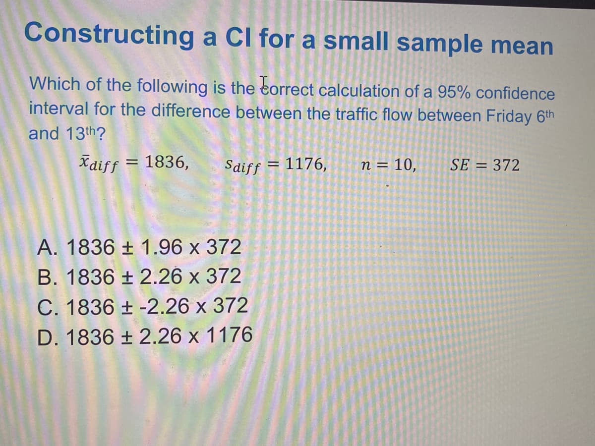 Constructing a Cl for a small sample mean
Which of the following is the eorrect calculation of a 95% confidence
interval for the difference between the traffic flow between Friday 6th
and 13th?
Xdiff = 1836,
Saiff
1176,
n = 10,
SE = 372
%3D
A. 1836 ± 1.96 x 372
B. 1836 ± 2.26 x 372
C. 1836 ± -2.26 x 372
D. 1836 ± 2.26 x 1176
