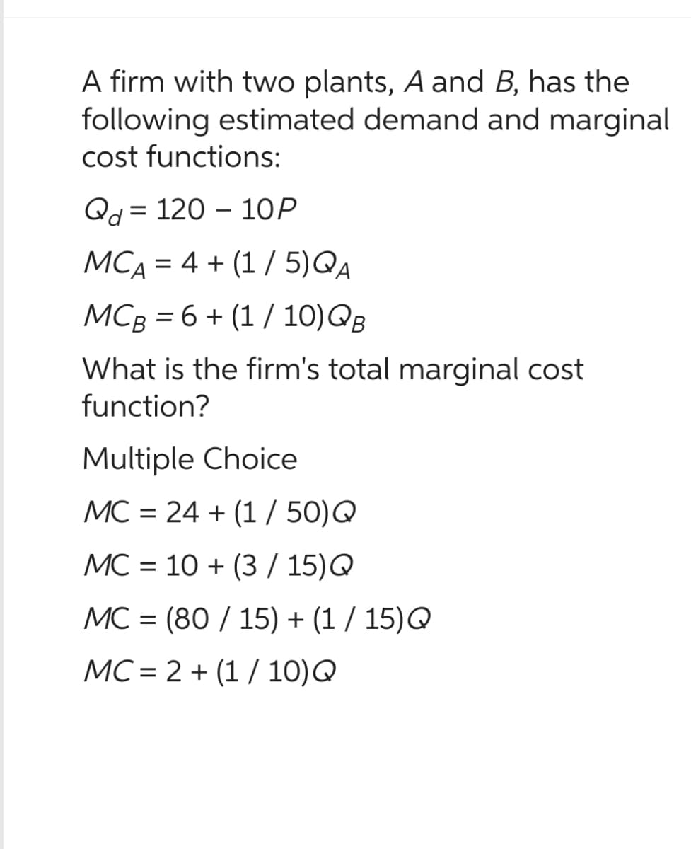 A firm with two plants, A and B, has the
following estimated demand and marginal
cost functions:
Qd 120 10P
MCA = 4+ (1/5)QA
MCB = 6 + (1 / 10) QB
What is the firm's total marginal cost
function?
Multiple Choice
MC = 24 +(1/50) Q
MC 10+ (3/15) Q
=
MC = (80/15)+(1/15)Q
MC2+(1/10)Q